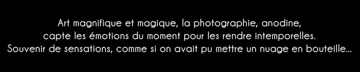 Art magnifique et magique, la photographie, anodine, capte les émotions du moment pour les rendre intemporelles. Souvenir de sensations, comme si on avait pu mettre un nuage en bouteille...